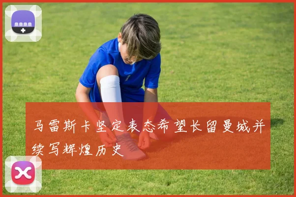 马雷斯卡坚定表态希望长留曼城并续写辉煌历史