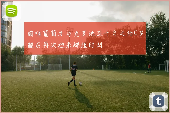 前哨葡萄牙与克罗地亚十年之约C罗能否再次迎来辉煌时刻