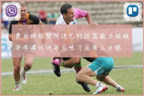 费尔顿称赞阿德巴约投篮能力超越字母建议他每日练习底角三分球