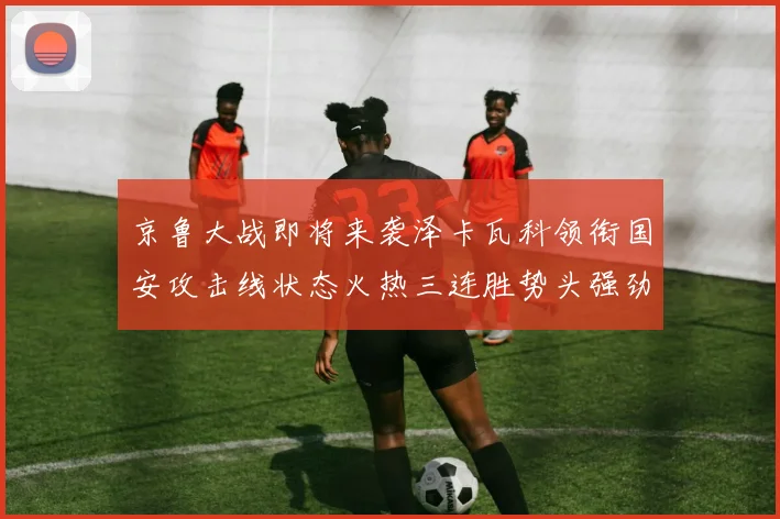 京鲁大战即将来袭泽卡瓦科领衔国安攻击线状态火热三连胜势头强劲