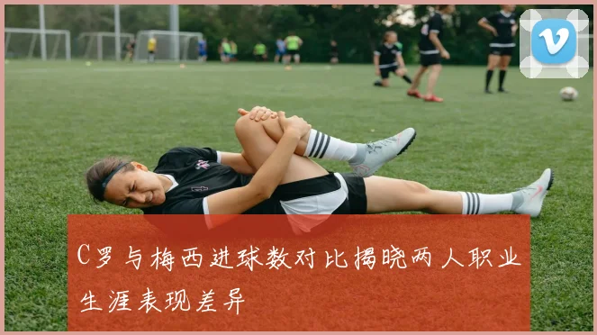 C罗与梅西进球数对比揭晓两人职业生涯表现差异