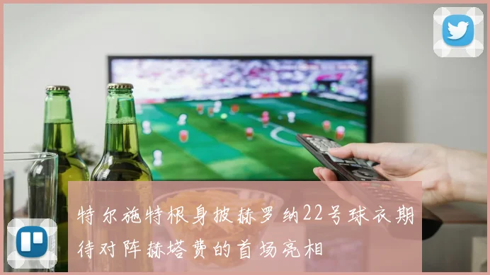 特尔施特根身披赫罗纳22号球衣期待对阵赫塔费的首场亮相