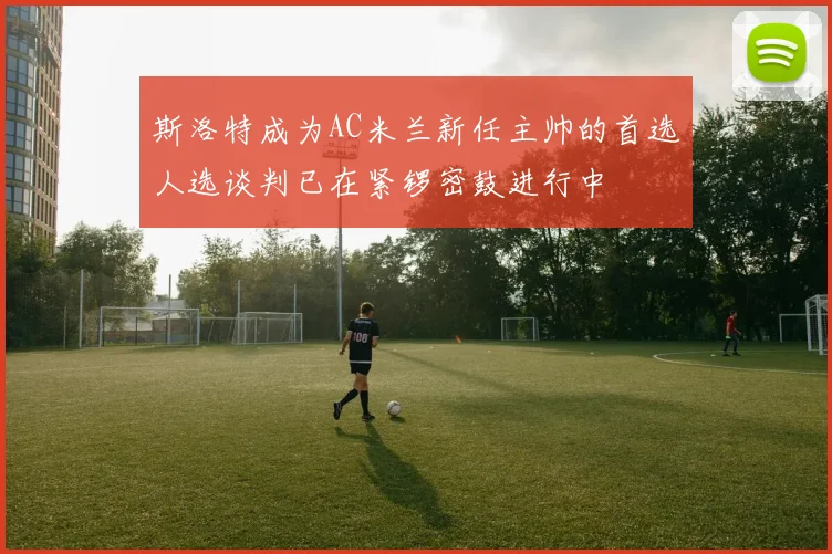 斯洛特成为AC米兰新任主帅的首选人选谈判已在紧锣密鼓进行中