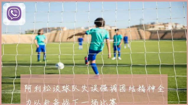 阿利松谈球队失误强调团结精神全力以赴备战下一场比赛