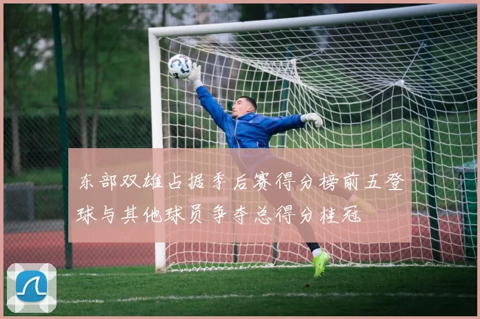 东部双雄占据季后赛得分榜前五登球与其他球员争夺总得分桂冠