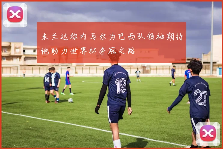 米兰达称内马尔为巴西队领袖期待他助力世界杯夺冠之路
