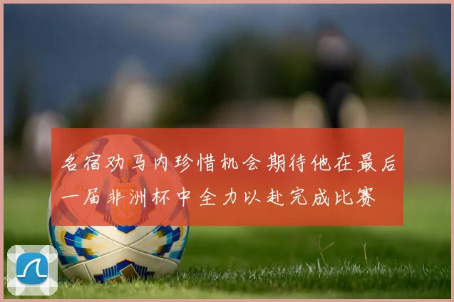 名宿劝马内珍惜机会期待他在最后一届非洲杯中全力以赴完成比赛