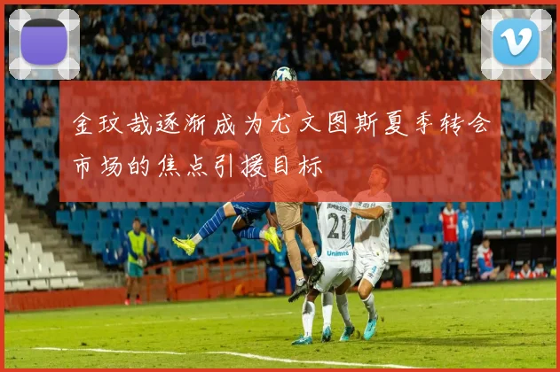 金玟哉逐渐成为尤文图斯夏季转会市场的焦点引援目标