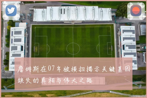 詹姆斯在07年被横扫揭示关键基因缺失的真相与伟大之路