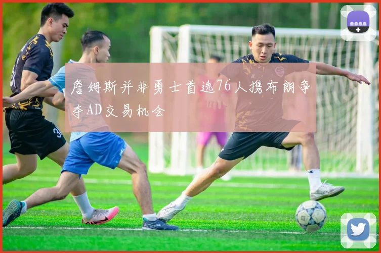 詹姆斯并非勇士首选76人携布朗争夺AD交易机会