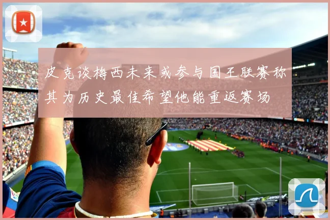皮克谈梅西未来或参与国王联赛称其为历史最佳希望他能重返赛场