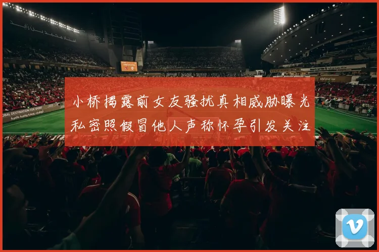 小桥揭露前女友骚扰真相威胁曝光私密照假冒他人声称怀孕引发关注