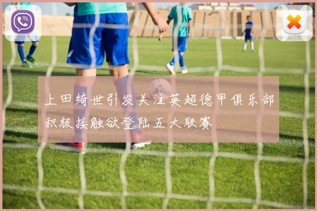 上田绮世引发关注英超德甲俱乐部积极接触欲登陆五大联赛