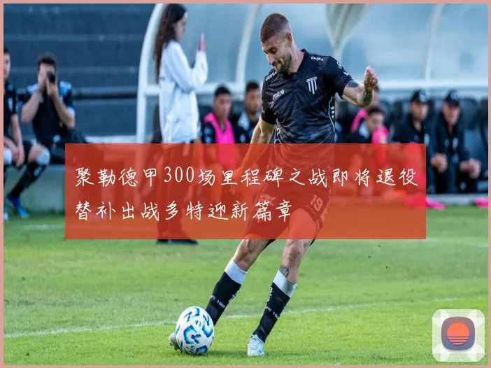 聚勒德甲300场里程碑之战即将退役替补出战多特迎新篇章