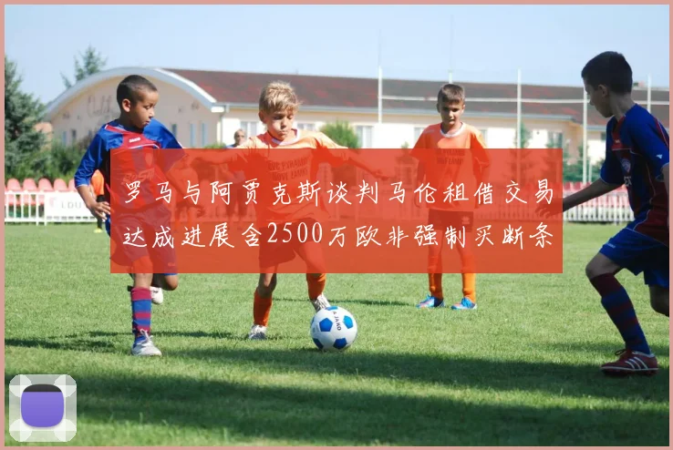 罗马与阿贾克斯谈判马伦租借交易达成进展含2500万欧非强制买断条款