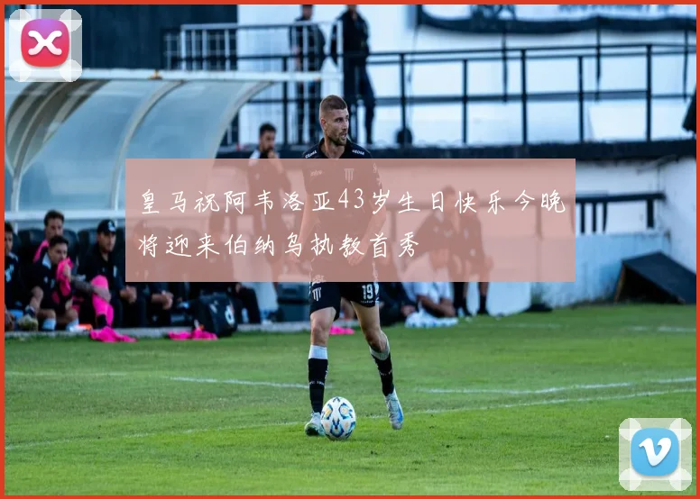 皇马祝阿韦洛亚43岁生日快乐今晚将迎来伯纳乌执教首秀