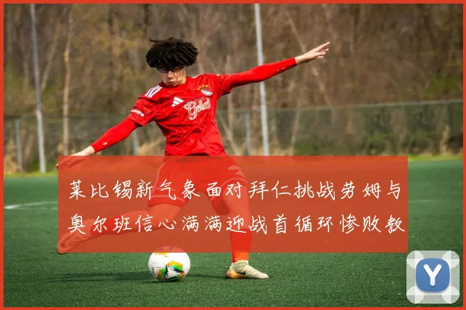 莱比锡新气象面对拜仁挑战劳姆与奥尔班信心满满迎战首循环惨败教训