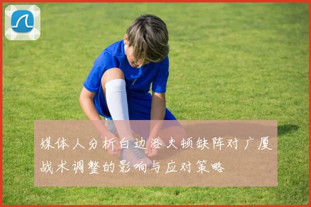 媒体人分析白边洛夫顿缺阵对广厦战术调整的影响与应对策略