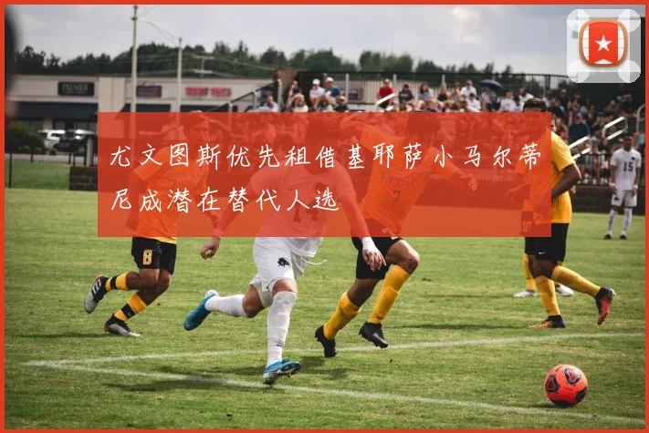尤文图斯优先租借基耶萨小马尔蒂尼成潜在替代人选