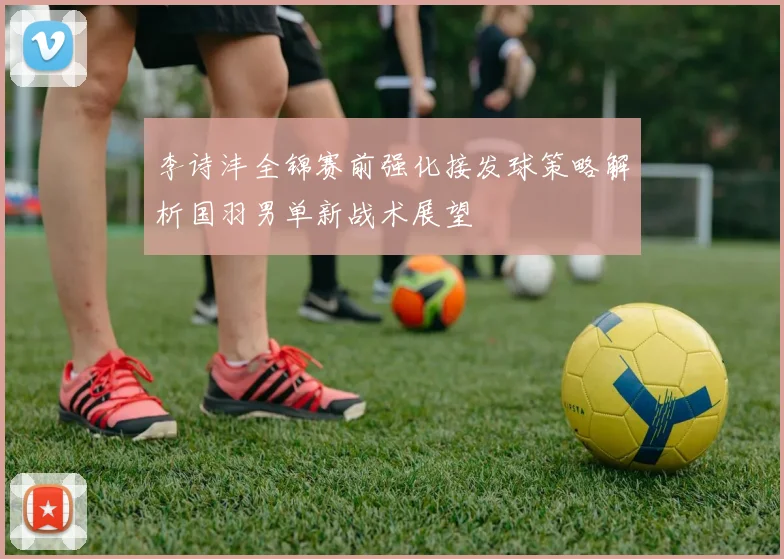 李诗沣全锦赛前强化接发球策略解析国羽男单新战术展望